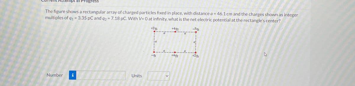 The figure shows a rectangular array of charged particles fixed in place, with distance a = 46.1 cm and the charges shown as integer
multiples of q1 = 3.35 pC and q2 = 7.18 pC. With V= 0 at infinity, what is the net electric potential at the rectangle's center?
+291
+492
-9q₁
Number
tempt in Progress
i
Units
-
+492
a
+291
4