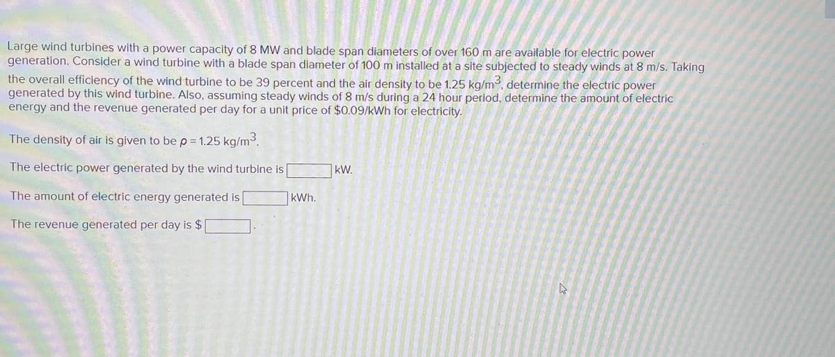 Large wind turbines with a power capacity of 8 MW and blade span diameters of over 160 m are available for electric power
generation. Consider a wind turbine with a blade span diameter of 100 m installed at a site subjected to steady winds at 8 m/s. Taking
the overall efficiency of the wind turbine to be 39 percent and the air density to be 1.25 kg/m³, determine the electric power
generated by this wind turbine. Also, assuming steady winds of 8 m/s during a 24 hour period, determine the amount of electric
energy and the revenue generated per day for a unit price of $0.09/kWh for electricity.
The density of air is given to be p = 1.25 kg/m³.
The electric power generated by the wind turbine is
The amount of electric energy generated is
The revenue generated per day is $
kWh.
kW.
K