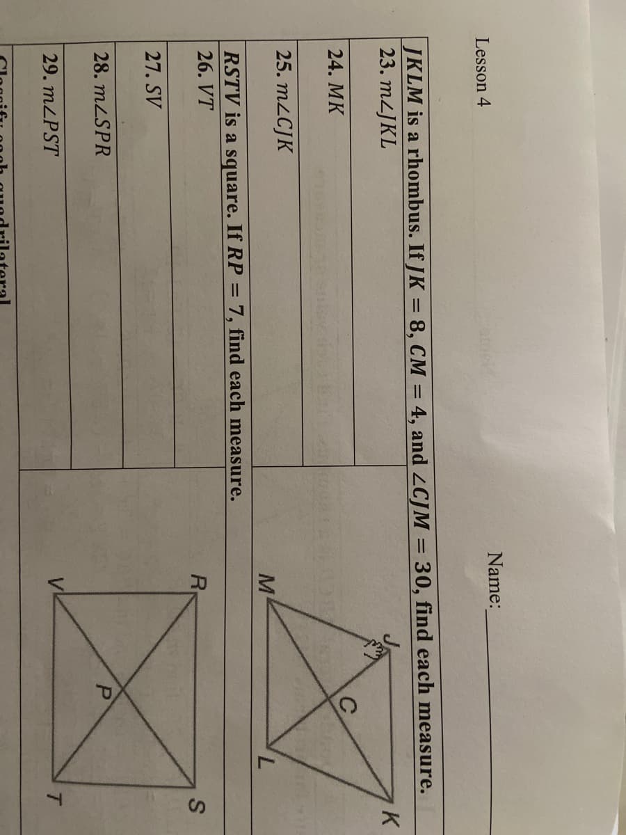 Name:
Lesson 4
JKLM is a rhombus. If JK = 8, CM = 4, and LCJM = 30, find each measure.
23. MLJKL
K
24. MK
25. M2CJK
M
7,
RSTV is a square. If RP = 7, find each measure.
26. VT
R
27. SV
28. MLSPR
29. MLPST
T.
