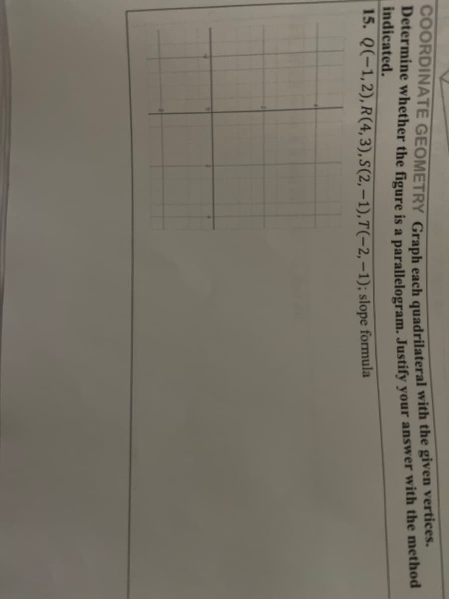 Determine whether the figure is a parallelogram, Justify your answer with the method
indicated.
15. Q(-1,2), R(4,3), S(2,–1),T(-2,–1); slope formula
