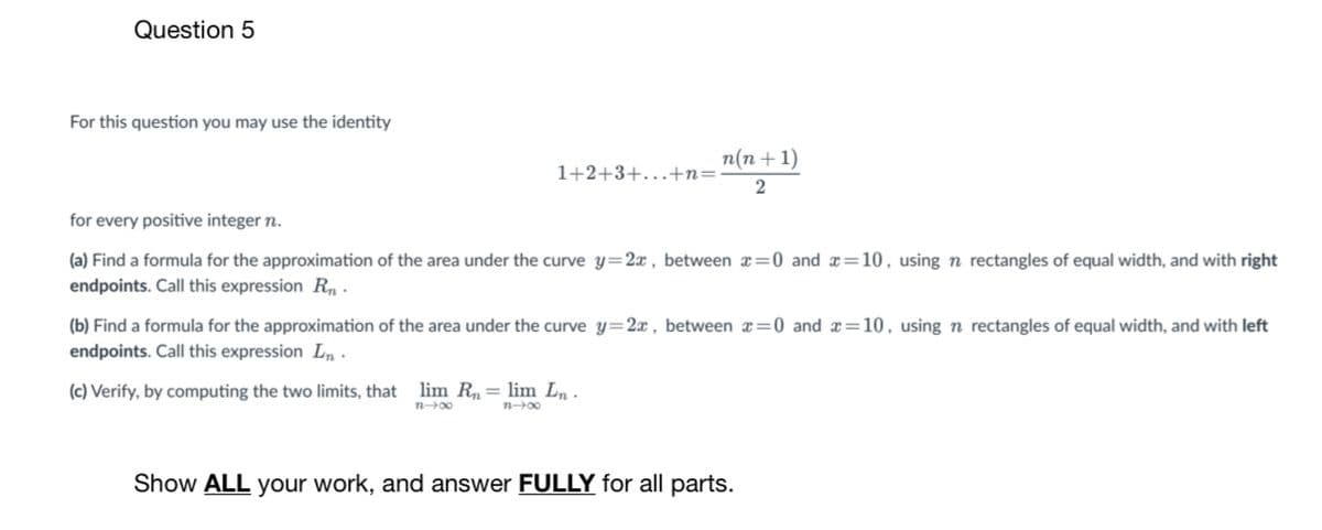 Question 5
For this question you may use the identity
n(n + 1)
1+2+3+. +n=
for every positive integer n.
(a) Find a formula for the approximation of the area under the curve y=2x , between x=0 and x=10, using n rectangles of equal width, and with right
endpoints. Call this expression Rn -
(b) Find a formula for the approximation of the area under the curve y=2x, between x=0 and x=10, using n rectangles of equal width, and with left
endpoints. Call this expression Ln ·
(c) Verify, by computing the two limits, that lim R,= lim Ln .
n00
n00
Show ALL your work, and answer FULLY for all parts.
