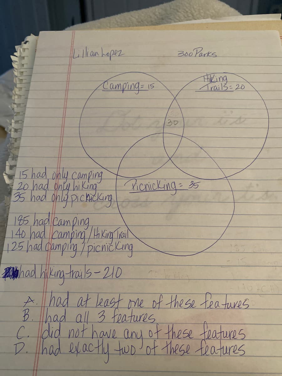 Lilkankapez
300Parks
Camping-1s
Trails= 20
30
15 had only camping
20 had dniy hi King
35 had onlg pichicking
Picnicking-35
185 had Camping
125 had dumplhy 7picnickKing
Zhad hilkg-rails-21D
A. had at least me of the se features
B.had all 3 features
C. did not have any of these toatures
D. had exacthy two of these teatures
