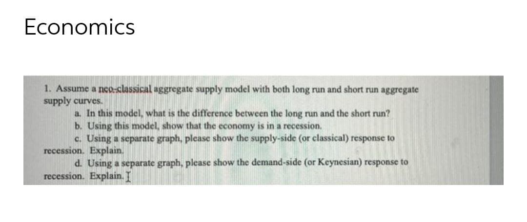 Economics
1. Assume a nco.classical aggregate supply model with both long run and short run aggregate
supply curves.
a. In this model, what is the difference between the long run and the short run?
b. Using this model, show that the economy is in a recession.
c. Using a separate graph, please show the supply-side (or classical) response to
recession. Explain.
d. Using a separate graph, please show the demand-side (or Keynesian) response to
recession. Explain. I
