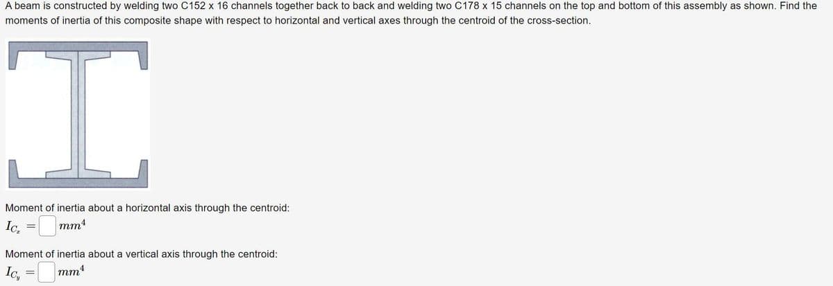 A beam is constructed by welding two C152 x 16 channels together back to back and welding two C178 x 15 channels on the top and bottom of this assembly as shown. Find the
moments of inertia of this composite shape with respect to horizontal and vertical axes through the centroid of the cross-section.
Moment of inertia about a horizontal axis through the centroid:
Ic. = mmt
Moment of inertia about a vertical axis through the centroid:
Ic,
mm4
