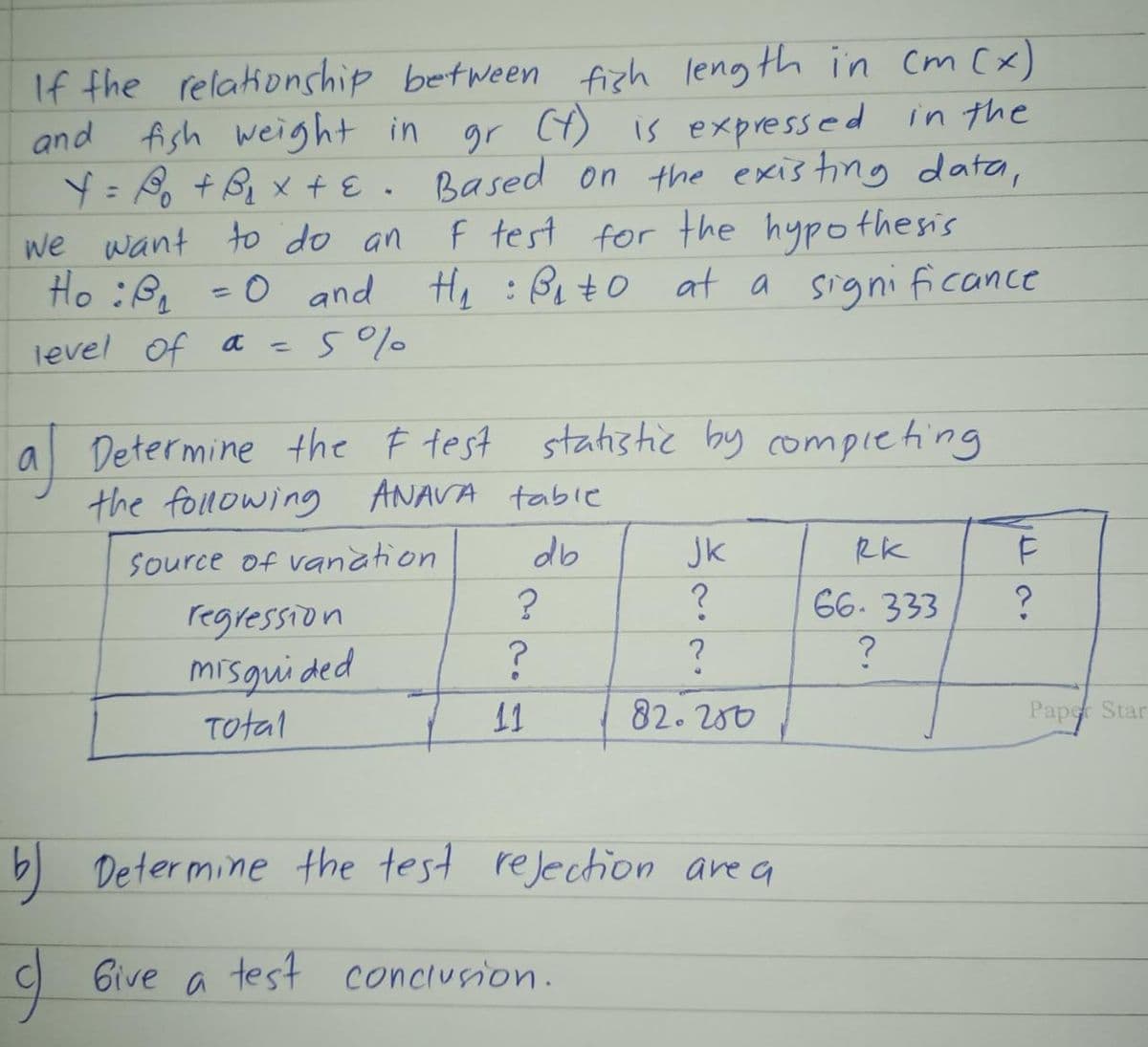 If the relationship between fish length in cm (x)
and fish weight in gr (t) is expressed in the
Y = B₁ + B₁ × + ε. Based on the existing data,
we want to do an F test for the hypothesis
Ho :B₁₂ = 0 and H₂ :B₁₂+0 at a significance
level of a = 5%
a Determine the F test statistic by completing
the following ANAVA table
Source of vanation
db
regression
misguided
Total
?
?
11
ЈК
?
?
82.200
b) Determine the test rejection are a
I Give a test conclusion.
RK
66-333
?
F
?
Paper Star