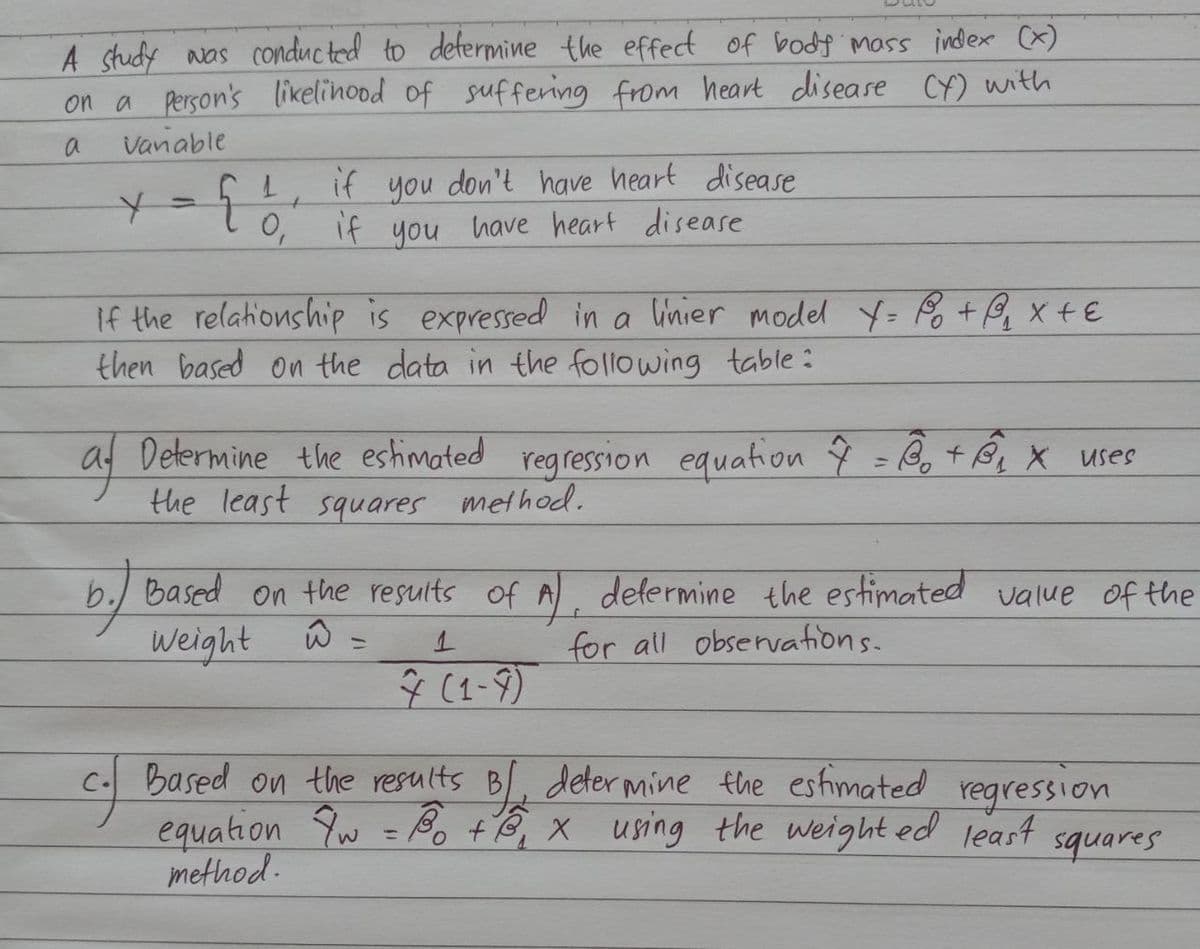 A study was conducted to determine the effect of body mass index (x)
on a person's likelihood of suffering from heart disease (y) with
a
Vanable
Y
-
af
{
1
0,
t
if you don't have heart disease
have heart disease.
if
you
If the relationship is expressed in a linier model X = P₁ + @²₁₂₁₂ x + ε
then based on the data in the following table:
Determine the estimated regression equation 4 =B₁ + B₁₂ X uses
the least
squares
method.
b.) Based on the results of A), determine the estimated value of the
Weight
ŵ
=
1
for all observations.
(1-9)
Based on the results B/ determine the estimated
equation 7w = 30 +3₁ x using the weighted least
method.
regression
squares