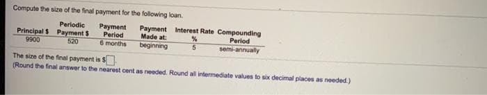 Compute the size of the final payment for the following loan.
Perlodic
Principal S Payment $
9900
Payment
Period
6 months
Payment Interest Rate Compounding
Made at:
beginning
Period
semi-annually
520
The size of the final payment is $
(Round the final answer to the nearest cent as needed. Round all intermediate values to sox decimal places as needed.)
