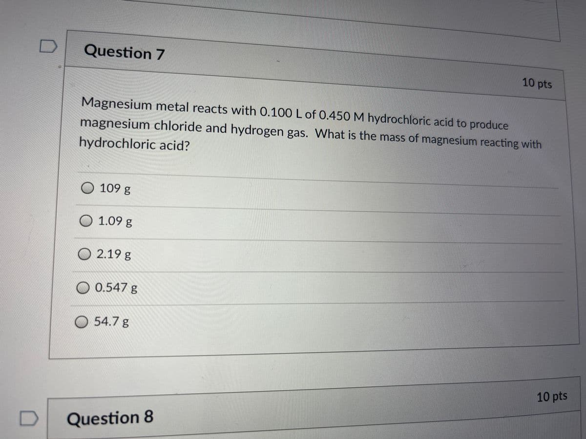 Question 7
10 pts
Magnesium metal reacts with 0.100 L of 0.450 M hydrochloric acid to produce
magnesium chloride and hydrogen gas. What is the mass of magnesium reacting with
hydrochloric acid?
O 109 g
O 1.09 g
O 2.19 g
O 0.547 g
O 54.7 g
10 pts
Question 8
