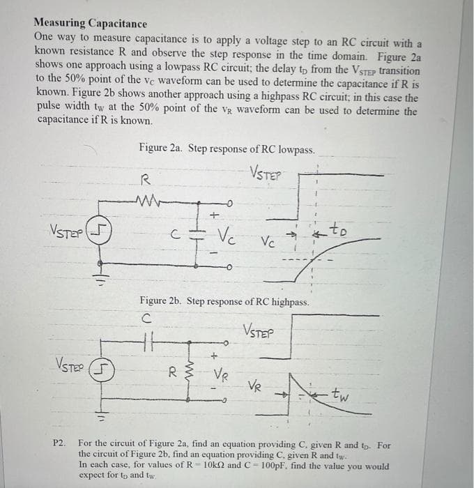 Measuring Capacitance
One way to measure capacitance is to apply a voltage step to an RC circuit with a
known resistance R and observe the step response in the time domain. Figure 2a
shows one approach using a lowpass RC circuit; the delay tp from the VSTEP transition
to the 50% point of the ve waveform can be used to determine the capacitance if R is
known. Figure 2b shows another approach using a highpass RC circuit; in this case the
pulse width tw at the 50% point of the vg waveform can be used to determine the
capacitance if R is known.
Figure 2a. Step response of RC lowpass.
VSTEP
R
VSTEP
Vc
to
Vc
Figure 2b. Step response of RC highpass.
VSTEP
VSTEP
R
VR
VR
tw
For the circuit of Figure 2a, find an equation providing C. given R and tp. For
the circuit of Figure 2b, find an equation providing C, given R and tw.
In each case, for values of R- 10k2 and C = 100PF, find the value you would
expect for tp and tw.
P2.
!!
