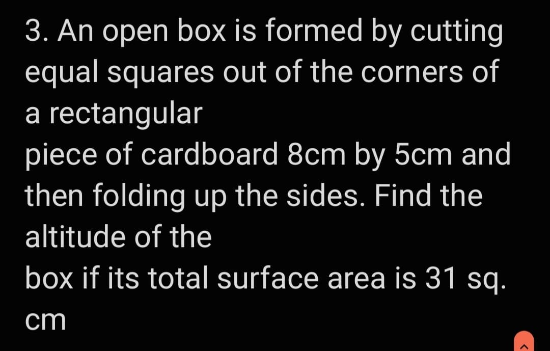 3. An open box is formed by cutting
equal squares out of the corners of
a rectangular
piece of cardboard 8cm by 5cm and
then folding up the sides. Find the
altitude of the
box if its total surface area is 31 sq.
cm
