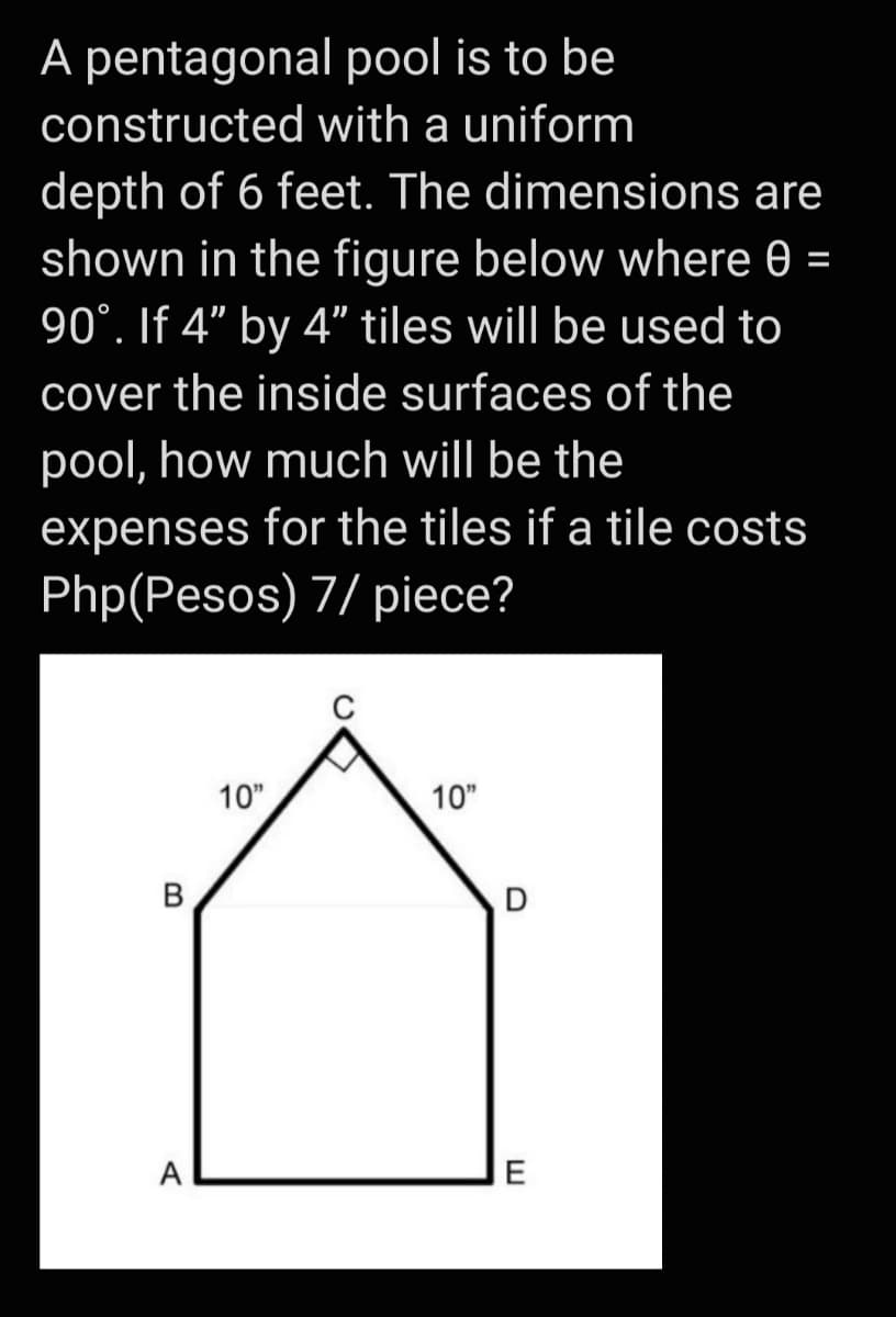 A pentagonal pool is to be
constructed with a uniform
depth of 6 feet. The dimensions are
shown in the figure below where 0 =
90°. If 4" by 4" tiles will be used to
cover the inside surfaces of the
pool, how much will be the
expenses for the tiles if a tile costs
Php(Pesos) 7/ piece?
10"
10"
В
A
E
