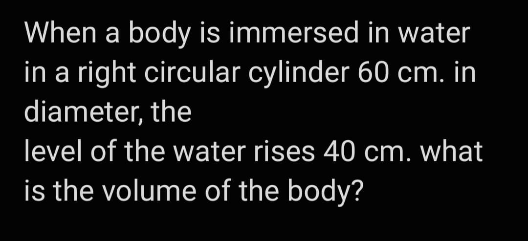 When a body is immersed in water
in a right circular cylinder 60 cm. in
diameter, the
level of the water rises 40 cm. what
is the volume of the body?
