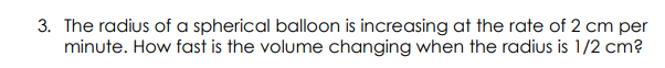 3. The radius of a spherical balloon is increasing at the rate of 2 cm per
minute. How fast is the volume changing when the radius is 1/2 cm?
