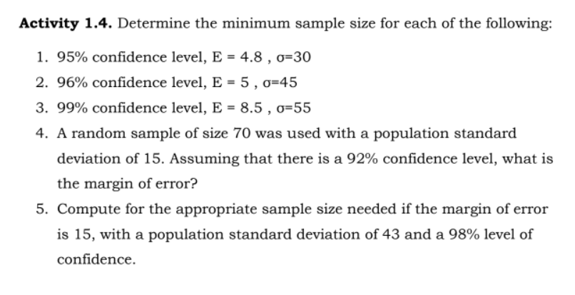 Activity 1.4. Determine the minimum sample size for each of the following:
1. 95% confidence level, E = 4.8, 0-30
2. 96% confidence level, E = 5, o=45
3. 99% confidence level, E = 8.5, 0-55
4. A random sample of size 70 was used with a population standard
deviation of 15. Assuming that there is a 92% confidence level, what is
the margin of error?
5. Compute for the appropriate sample size needed if the margin of error
is 15, with a population standard deviation of 43 and a 98% level of
confidence.