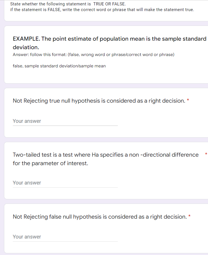 State whether the following statement is TRUE OR FALSE.
if the statement is FALSE, write the correct word or phrase that will make the statement true.
EXAMPLE. The point estimate of population mean is the sample standard
deviation.
Answer: follow this format: (false, wrong word or phrase/correct word or phrase)
false, sample standard deviation/sample mean
Not Rejecting true null hypothesis is considered as a right decision. *
Your answer
*
Two-tailed test is a test where Ha specifies a non-directional difference
for the parameter of interest.
Your answer
Not Rejecting false null hypothesis is considered as a right decision. *
Your answer