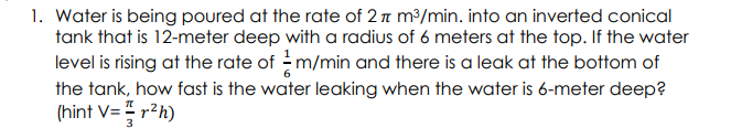 1. Water is being poured at the rate of 2 n m³/min. into an inverted conical
tank that is 12-meter deep with a radius of 6 meters at the top. If the water
level is rising at the rate of -m/min and there is a leak at the bottom of
the tank, how fast is the water leaking when the water is 6-meter deep?
(hint V= r²h)
