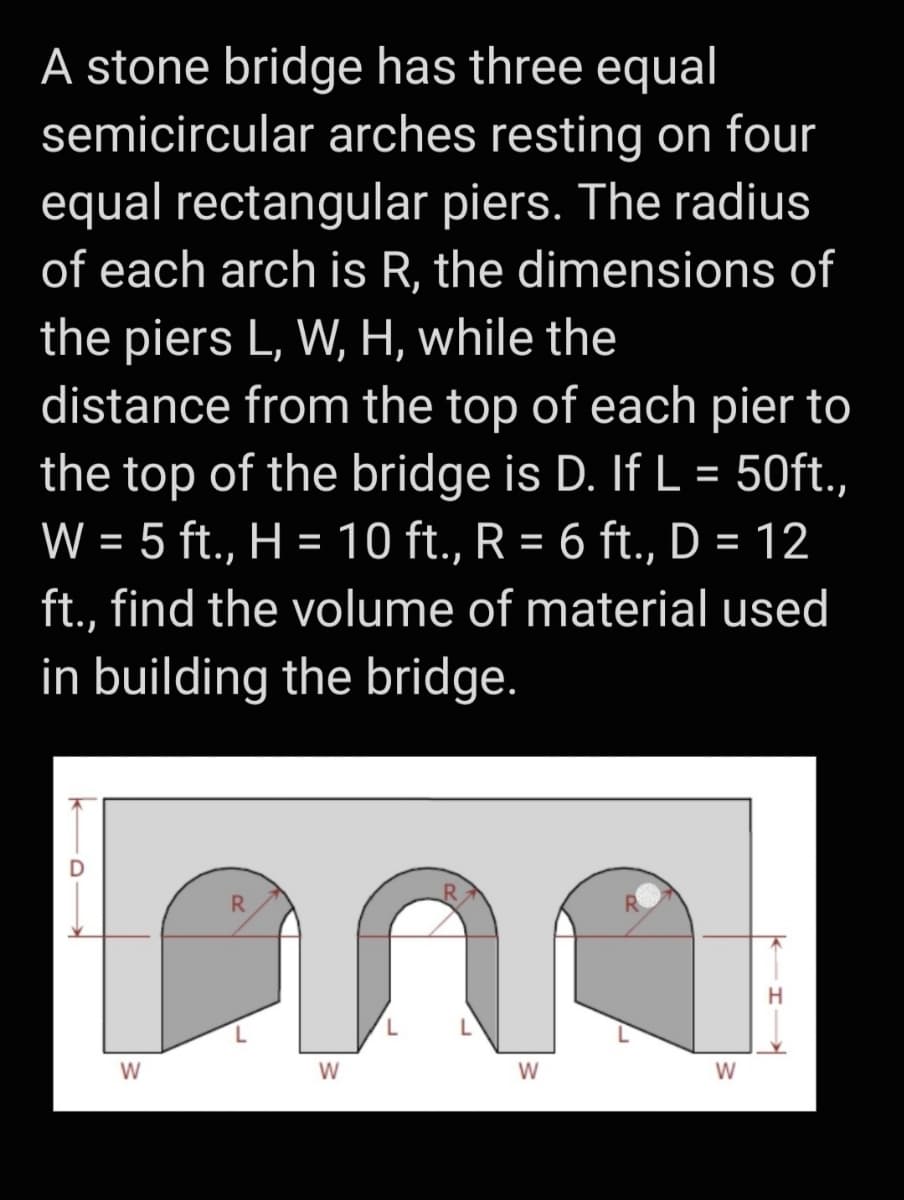 A stone bridge has three equal
semicircular arches resting on four
equal rectangular piers. The radius
of each arch is R, the dimensions of
the piers L, W, H, while the
distance from the top of each pier to
the top of the bridge is D. If L = 50ft.,
W = 5 ft., H = 10 ft., R = 6 ft., D = 12
%3D
ft., find the volume of material used
in building the bridge.
R.
H
W
W
W
W
