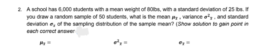 2. A school has 6,000 students with a mean weight of 80lbs, with a standard deviation of 25 lbs. If
you draw a random sample of 50 students, what is the mean µz , variance o?z , and standard
deviation oz of the sampling distribution of the sample mean? (Show solution to gain point in
each correct answer
Hx =
o?x =
Oz =
