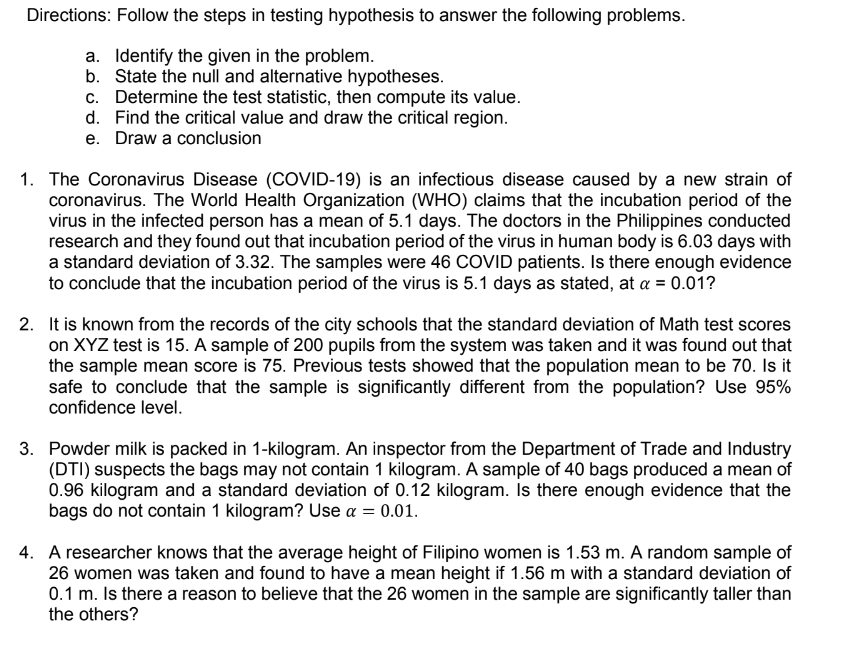 Directions: Follow the steps in testing hypothesis to answer the following problems.
a. Identify the given in the problem.
b. State the null and alternative hypotheses.
c. Determine the test statistic, then compute its value.
d. Find the critical value and draw the critical region.
e. Draw a conclusion
1. The Coronavirus Disease (COVID-19) is an infectious disease caused by a new strain of
coronavirus. The World Health Organization (WHO) claims that the incubation period of the
virus in the infected person has a mean of 5.1 days. The doctors in the Philippines conducted
research and they found out that incubation period of the virus in human body is 6.03 days with
a standard deviation of 3.32. The samples were 46 COVID patients. Is there enough evidence
to conclude that the incubation period of the virus is 5.1 days as stated, at a = 0.01?
2. It is known from the records of the city schools that the standard deviation of Math test scores
on XYZ test is 15. A sample of 200 pupils from the system was taken and it was found out that
the sample mean score is 75. Previous tests showed that the population mean to be 70. Is it
safe to conclude that the sample is significantly different from the population? Use 95%
confidence level.
3. Powder milk is packed in 1-kilogram. An inspector from the Department of Trade and Industry
(DTI) suspects the bags may not contain 1 kilogram. A sample of 40 bags produced a mean of
0.96 kilogram and a standard deviation of 0.12 kilogram. Is there enough evidence that the
bags do not contain 1 kilogram? Use a = 0.01.
4. A researcher knows that the average height of Filipino women is 1.53 m. A random sample of
26 women was taken and found to have a mean height if 1.56 m with a standard deviation of
0.1 m. Is there a reason to believe that the 26 women in the sample are significantly taller than
the others?