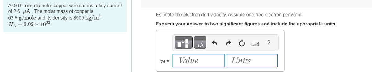 A 0.61-mm-diameter copper wire carries a tiny current
of 2.6 μA. The molar mass of copper is
63.5 g/mole and its density is 8900 kg/m³
NA-6.02 x 1023
Estimate the electron drift velocity. Assume one free electron per atom.
Express your answer to two significant figures and include the appropriate units.
НА
vd =
Value
Units
?