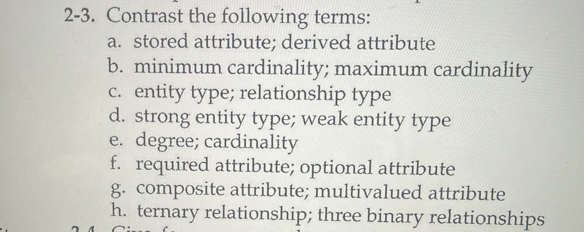 2-3. Contrast the following terms:
2 1
a. stored attribute; derived attribute
b. minimum cardinality; maximum cardinality
c. entity type; relationship type
d. strong entity type; weak entity type
e. degree; cardinality
f. required attribute; optional attribute
g. composite attribute; multivalued attribute
h. ternary relationship; three binary relationships