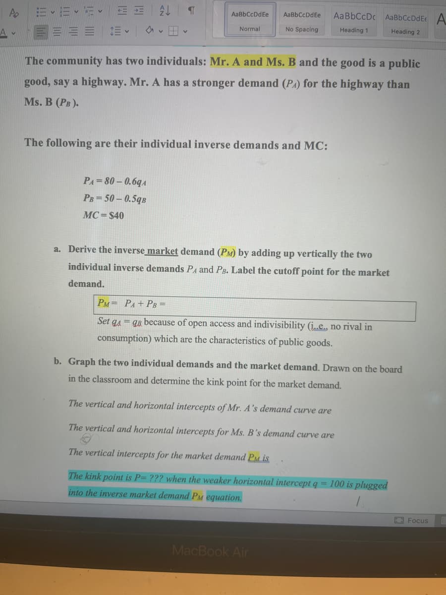 Po
=-16-12- E
描く
AL
वा
PA=80-0.6qA
PB=50-0.5qB
MC $40
AaBbCcDdfe
Normal
AaBbCcDdEe
No Spacing
The community has two individuals: Mr. A and Ms. B and the good is a public
good, say a highway. Mr. A has a stronger demand (PA) for the highway than
Ms. B (PB).
The following are their individual inverse demands and MC:
Aa BbCcDc AaBb CcDdE A
Heading 1
Heading 2
a. Derive the inverse market demand (PM) by adding up vertically the two
individual inverse demands PA and PB. Label the cutoff point for the market
demand.
PM PA+PB =
Set gaga because of open access and indivisibility (i..e., no rival in
consumption) which are the characteristics of public goods.
MacBook Air
b. Graph the two individual demands and the market demand. Drawn on the board
in the classroom and determine the kink point for the market demand.
The vertical and horizontal intercepts of Mr. A's demand curve are
The vertical and horizontal intercepts for Ms. B's demand curve are
The vertical intercepts for the market demand PM is
The kink point is P= ??? when the weaker horizontal intercept q = 100 is plugged
into the inverse market demand PM equation.
Focus