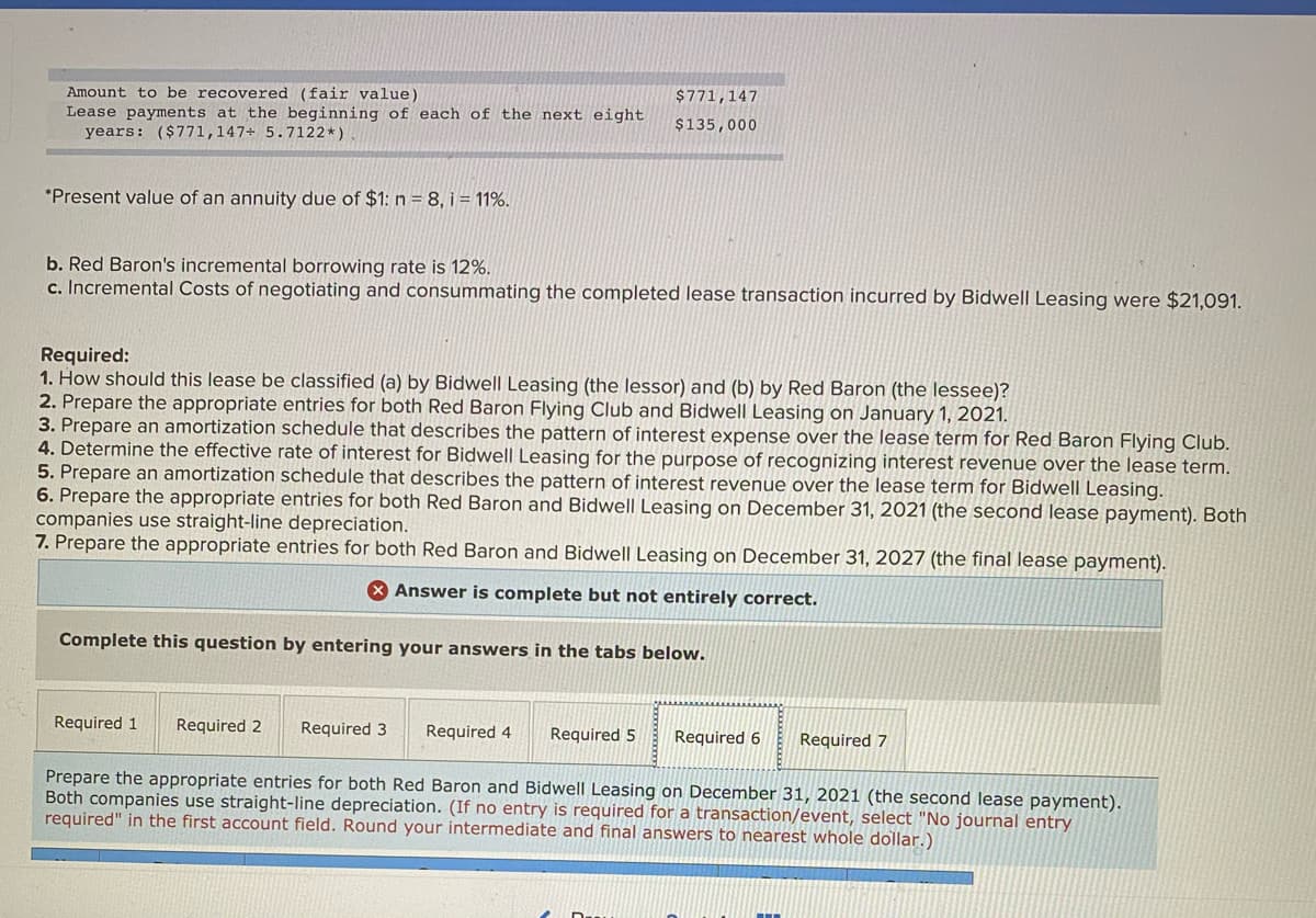 Amount to be recovered (fair value)
Lease payments at the beginning of each of the next eight
$771,147
$135,000
years: ($771,147+ 5.7122*)
*Present value of an annuity due of $1: n = 8, i = 11%.
b. Red Baron's incremental borrowing rate is 12%.
c. Incremental Costs of negotiating and consummating the completed lease transaction incurred by Bidwell Leasing were $21,091.
Required:
1. How should this lease be classified (a) by Bidwell Leasing (the lessor) and (b) by Red Baron (the lessee)?
2. Prepare the appropriate entries for both Red Baron Flying Club and Bidwell Leasing on January 1, 2021.
3. Prepare an amortization schedule that describes the pattern of interest expense over the lease term for Red Baron Flying Club.
4. Determine the effective rate of interest for Bidwell Leasing for the purpose of recognizing interest revenue over the lease term.
5. Prepare an amortization schedule that describes the pattern of interest revenue over the lease term for Bidwell Leasing.
6. Prepare the appropriate entries for both Red Baron and Bidwell Leasing on December 31, 2021 (the second lease payment). Both
companies use straight-line depreciation.
7. Prepare the appropriate entries for both Red Baron and Bidwell Leasing on December 31, 2027 (the final lease payment).
Answer is complete but not entirely correct.
Complete this question by entering your answers in the tabs below.
Required 1
Required 2
Required 3
Required 4
Required 5
Required 6
Required 7
Prepare the appropriate entries for both Red Baron and Bidwell Leasing on December 31, 2021 (the second lease payment).
Both companies use straight-line depreciation. (If no entry is required for a transaction/event, select "No journal entry
required" in the first account field. Round your intermediate and final answers to nearest whole dollar.)
