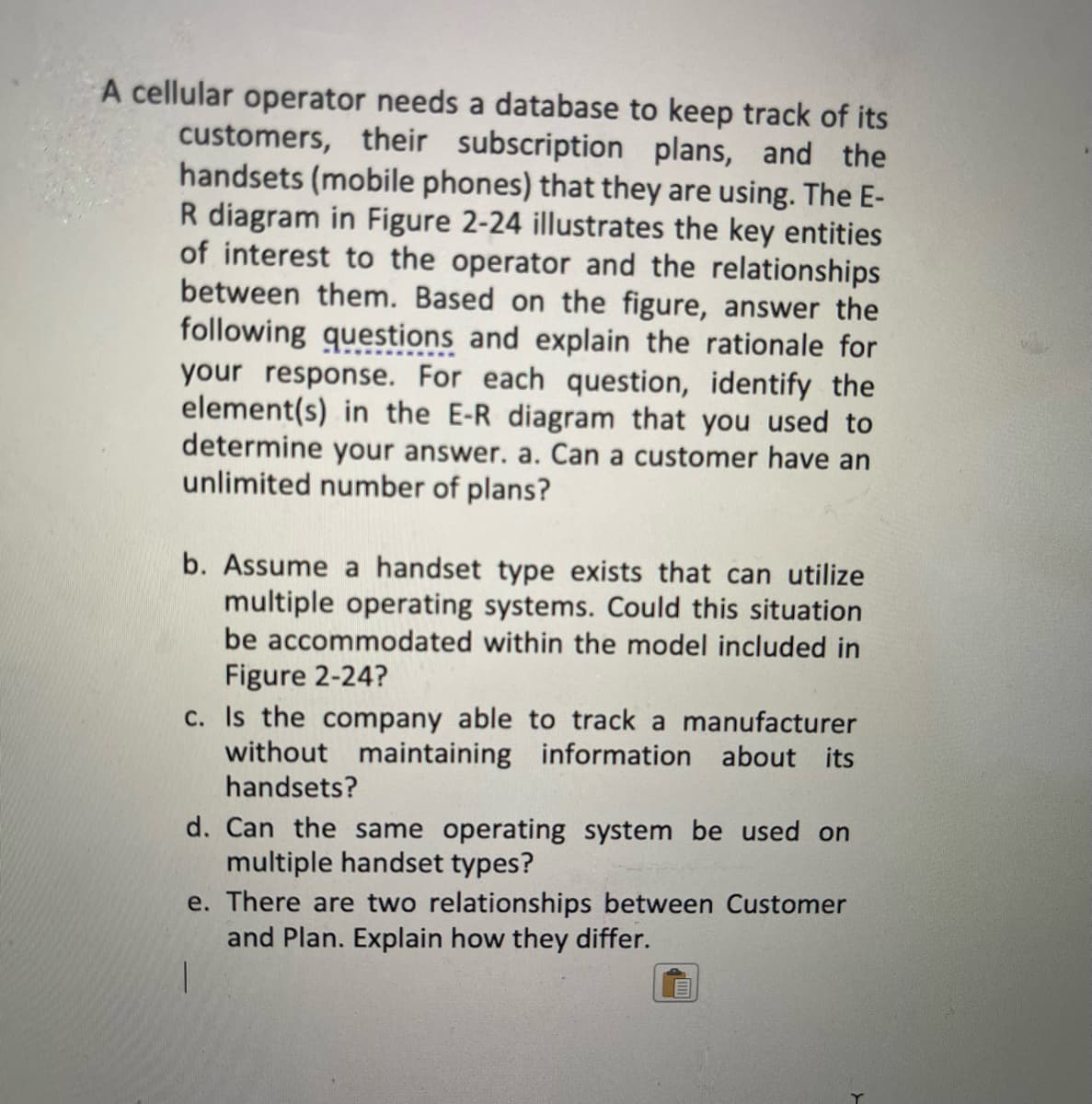 A cellular operator needs a database to keep track of its
customers, their subscription plans, and the
handsets (mobile phones) that they are using. The E-
R diagram in Figure 2-24 illustrates the key entities
of interest to the operator and the relationships
between them. Based on the figure, answer the
following questions and explain the rationale for
your response. For each question, identify the
element(s) in the E-R diagram that you used to
determine your answer. a. Can a customer have an
unlimited number of plans?
b. Assume a handset type exists that can utilize
multiple operating systems. Could this situation
be accommodated within the model included in
Figure 2-24?
c. Is the company able to track a manufacturer
without maintaining information about its
handsets?
d. Can the same operating system be used on
multiple handset types?
e. There are two relationships between Customer
and Plan. Explain how they differ.