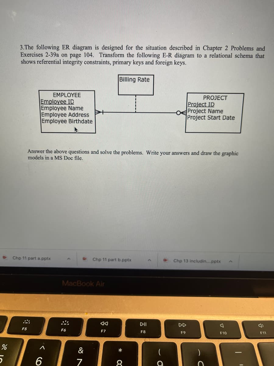 D
%
5
3.The following ER diagram is designed for the situation described in Chapter 2 Problems and
Exercises 2-39a on page 104. Transform the following E-R diagram to a relational schema that
shows referential integrity constraints, primary keys and foreign keys.
Billing Rate
EMPLOYEE
Employee ID
Employee Name
Employee Address
Employee Birthdate
F5
Chp 11 part a.pptx
Answer the above questions and solve the problems. Write your answers and draw the graphic
models in a MS Doc file.
A
6
G Chp 11 part b.pptx
MacBook Air
S
F6
&
7
◄◄
F7
*
8
DII
F8
O
PROJECT
Project ID
Project Name
Project Start Date
Q Chp 13 includin....pptx
F9
F10
1
(1)
F11