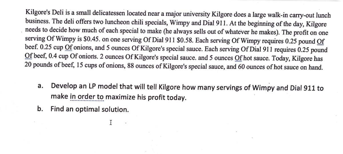 Kilgore's Deli is a small delicatessen located near a major university Kilgore does a large walk-in carry-out lunch
business. The deli offers two luncheon chili specials, Wimpy and Dial 911. At the beginning of the day, Kilgore
needs to decide how much of each special to make (he always sells out of whatever he makes). The profit on one
serving Of Wimpy is $0.45. on one serving Of Dial 911 $0.58. Each serving Of Wimpy requires 0.25 pound Of
beef. 0.25 cup Of onions, and 5 ounces Of Kilgore's special sauce. Each serving Of Dial 911 requires 0.25 pound
Of beef, 0.4 cup Of onions. 2 ounces Of Kilgore's special sauce. and 5 ounces Of hot sauce. Today, Kilgore has
20 pounds of beef, 15 cups of onions, 88 ounces of Kilgore's special sauce, and 60 ounces of hot sauce on hand.
a. Develop an LP model that will tell Kilgore how many servings of Wimpy and Dial 911 to
make in order to maximize his profit today.
b.
Find an optimal solution.
I
