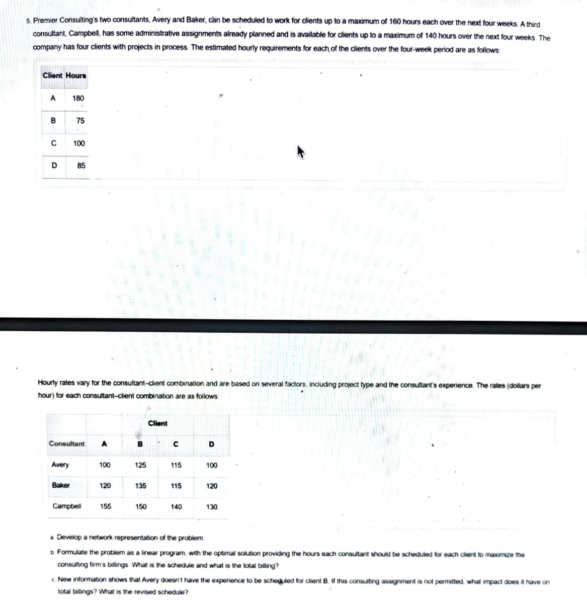 5. Premier Consulting's two consultants, Avery and Baker, can be scheduled to work for clients up to a maximum of 160 hours each over the next four weeks A third
consultant, Campbell, has some administrative assignments already planned and is available for dlients up to a maximum of 140 hours over the next four weeks. The
company has four clients with projects in process. The estimated hourly requirements for each of the clients over the four-week period are as follows:
Client Hours
A
180
B
75
100
D
85
Hourty rates vary for the consultant-client combination and are based on several factors, including project type and the consultant's experience. The rates (dollars per
hour) for each consultant-client combination are as follows:
Client
Consultant
A
B
D
Avery
100
125
115
100
Baker
120
135
115
120
Campbell
155
150
140
130
a Develop a network representation of the problem
b. Formulate the problem as a linear program, with the optimal solution providing the hours each consultant should be scheduled for each client to maximize the
consulting firm's billings. What is the schedule and what is the total billing?
c. New information shows that Avery doesn't have the experience to be scheduled for client B. If this consuiting assignment is not permitted, what impact does it have on
total billings? What is the revised schedule?
