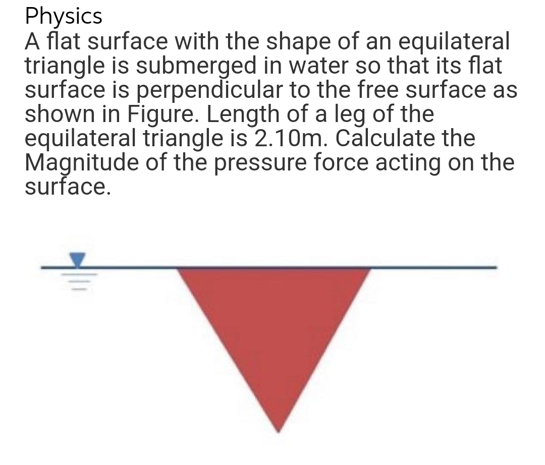 Physics
A flat surface with the shape of an equilateral
triangle is submerged in water so that its flat
surface is perpendicular to the free surface as
shown in Figure. Length of a leg of the
equilateral triangle is 2.10m. Calculate the
Magnitude of the pressure force acting on the
surface.