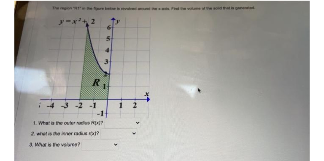 The region "R1" in the figure below is revolved around the x-axis. Find the volume of the solid that is generated.
2+2
6
5
4
3
RA
; -4 -3 -2 -1
1. What is the outer radius R(x)?
2. what is the inner radius r(x)?
3. What is the volume?
1
V