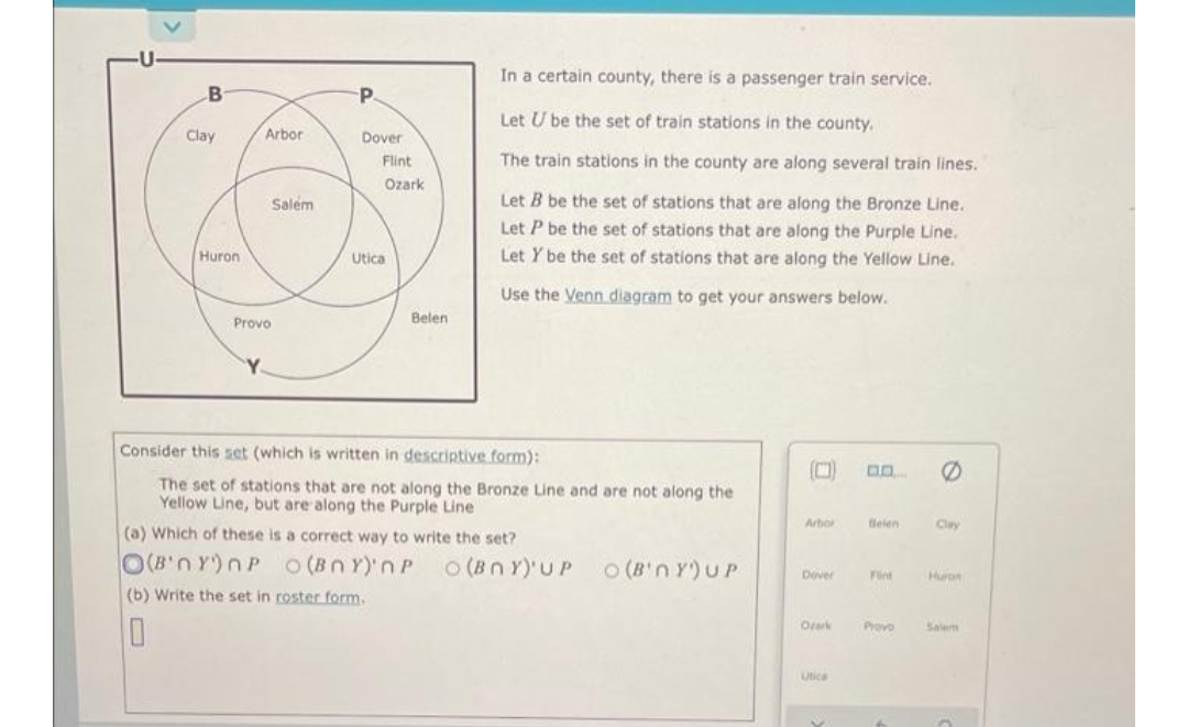 B
Clay
Huron
Arbor
Salem
P
Dover
Flint
Ozark
Utica
In a certain county, there is a passenger train service.
Let U be the set of train stations in the county.
The train stations in the county are along several train lines.
Let B be the set of stations that are along the Bronze Line.
Let P be the set of stations that are along the Purple Line.
Let Y be the set of stations that are along the Yellow Line.
Use the Venn diagram to get your answers below.
0
Arbor
Clay
Dover
Huron
Orark
Salem
Utica
Belen
Provo
Y
Consider this set (which is written in descriptive form):
The set of stations that are not along the Bronze Line and are not along the
Yellow Line, but are along the Purple Line
(a) Which of these is a correct way to write the set?
O(B'nY)nP O(BNY) NP O(BNY)'UP
O (B'n Y) UP
(b) Write the set in roster form.
10
Delen
Fint
Provo