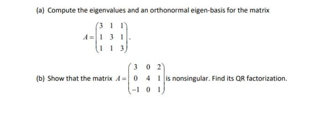 (a) Compute the eigenvalues and an orthonormal eigen-basis for the matrix
(3
1 1
A = 1
3 1
1 3
3 02
(b) Show that the matrix A = 0 4 1 is nonsingular. Find its QR factorization.
-1 0 1