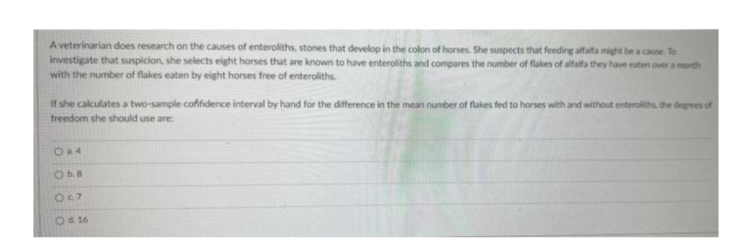 A veterinarian does research on the causes of enteroliths, stones that develop in the colon of horses. She suspects that feeding alfalfa might be a cause. To
investigate that suspicion, she selects eight horses that are known to have enteroliths and compares the number of flakes of alfalfa they have eaten over a month
with the number of flakes eaten by eight horses free of enteroliths.
If she calculates a two-sample confidence interval by hand for the difference in the mean number of flakes fed to horses with and without enteroliths, the degrees of
freedom she should use are:
O b. B
0c7
O d. 16