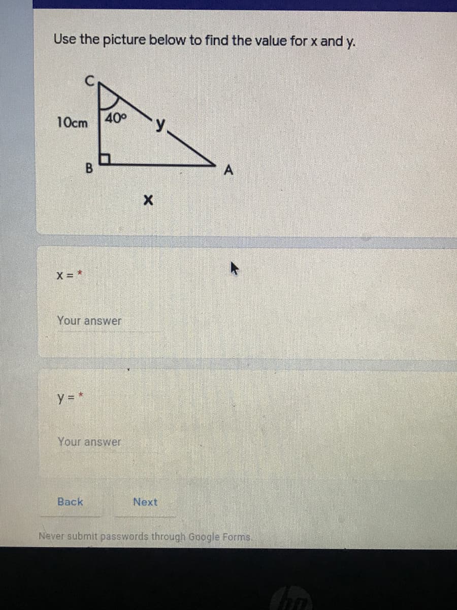 Use the picture below to find the value for x and y.
10cm 40°
X = *
Your answer
y *
Your answer
Back
Next
Never submit passwords through Google Forms.
