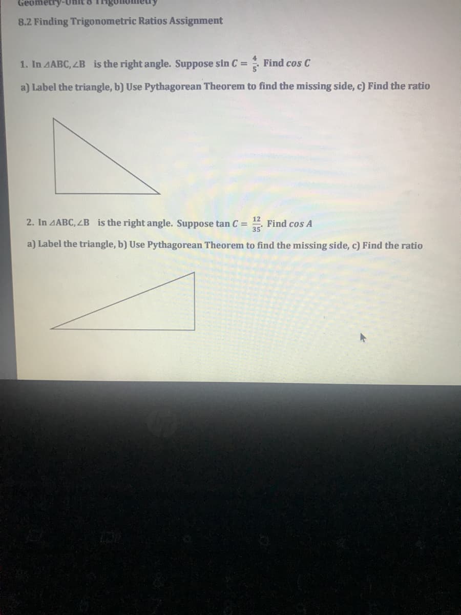 Geometry-Un
8.2 Finding Trigonometric Ratios Assignment
1. In AABC, 4B is the right angle. Suppose sin C =
: Find cos C
a) Label the triangle, b) Use Pythagorean Theorem to find the missing side, c) Find the ratio
2. In 4ABC, ZB is the right angle. Suppose tan C =
E Find cos A
a) Label the triangle, b) Use Pythagorean Theorem to find the missing side, c) Find the ratio
