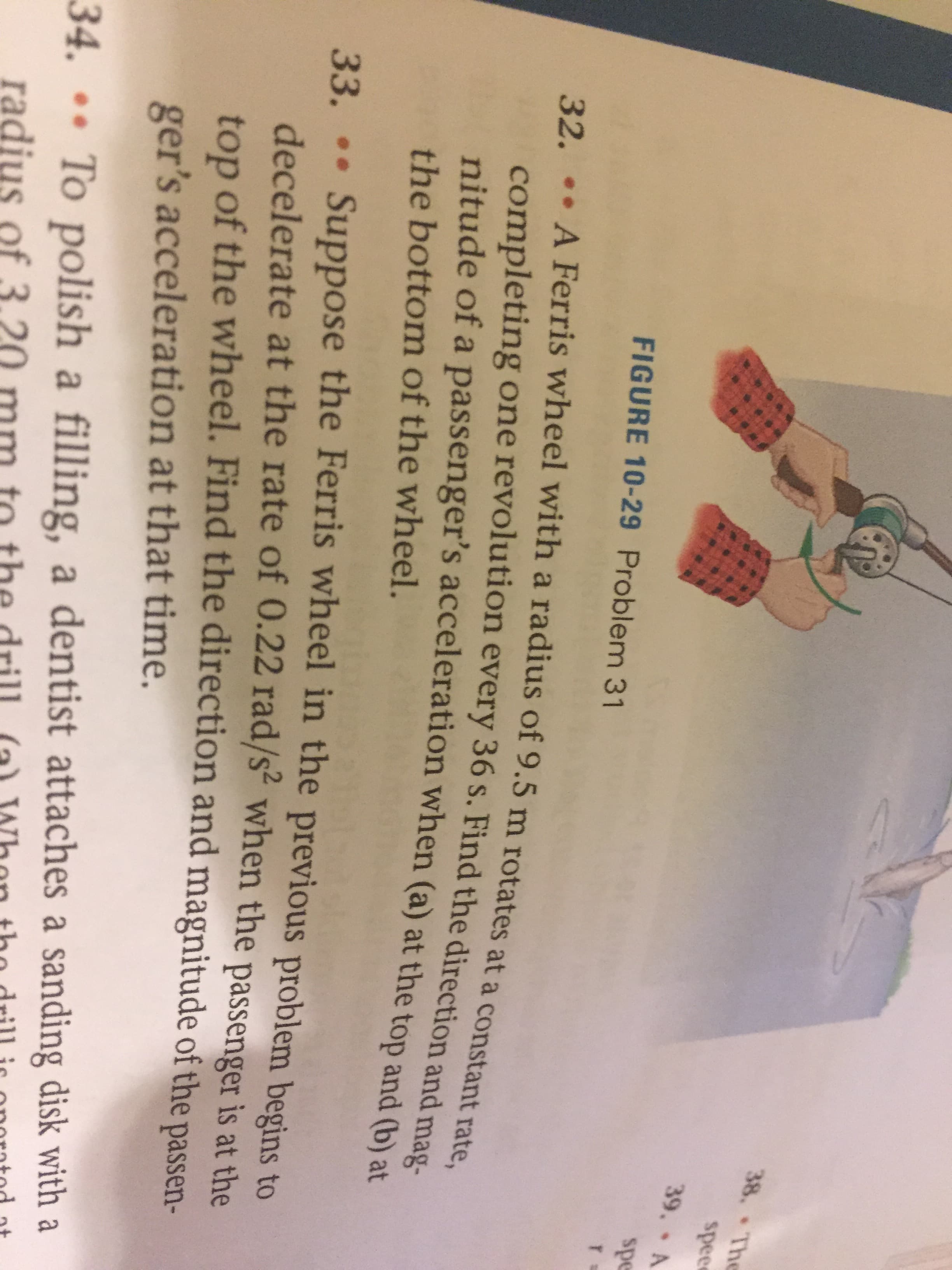 38. The
spee
39,
spe
FIGURE 10-29 Problem 31
22.. AFerris wheel with a radius of 9.5 m rotates at a constant zate
completing one revolution every 36 s. Find the direction and mag-
nitude of a passenger's acceleration when (a) at the top and bat
the bottom of the wheel.
Suppose the Ferris wheel in the previous problem begins to
33. ..
decelerate at the rate of 0.22 rad/s when the passenger is at the
top of the wheel. Find the direction and magnitude of the passen-
ger's acceleration at that time.
34. ..
To polish a filling, a dentist attaches a sanding disk with a
radius of 3
