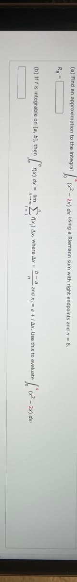 (a) Find an approximation to the integral
(x2 - 2x) dx using a Riemann sum with right endpoints and n 8.
R =
(b) If f is integrable on [a, b], then
(x) dx = lim Ï ax) Ax, where Ax = D-a and x, = a + i Ax. Use this to evaluate
I= 1
