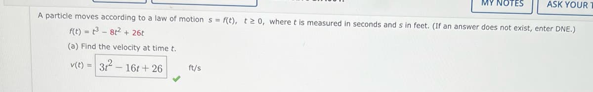 MY NOTES
ASK YOUR
A particle moves according to a law of motion s = f(t), t> 0, where t is measured in seconds and s in feet. (If an answer does not exist, enter DNE.)
f(t) = 3 - 8t2+ 26t
(a) Find the velocity at time t.
v(t) =
312 -
- 16t + 26
ft/s
