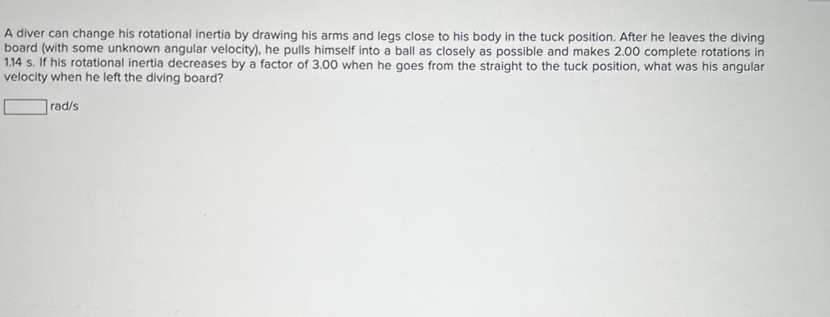 A diver can change his rotational inertia by drawing his arms and legs close to his body in the tuck position. After he leaves the diving
board (with some unknown angular velocity), he pulls himself into a ball as closely as possible and makes 2.00 complete rotations in
1.14 s. If his rotational inertia decreases by a factor of 3.00 when he goes from the straight to the tuck position, what was his angular
velocity when he left the diving board?
rad/s
