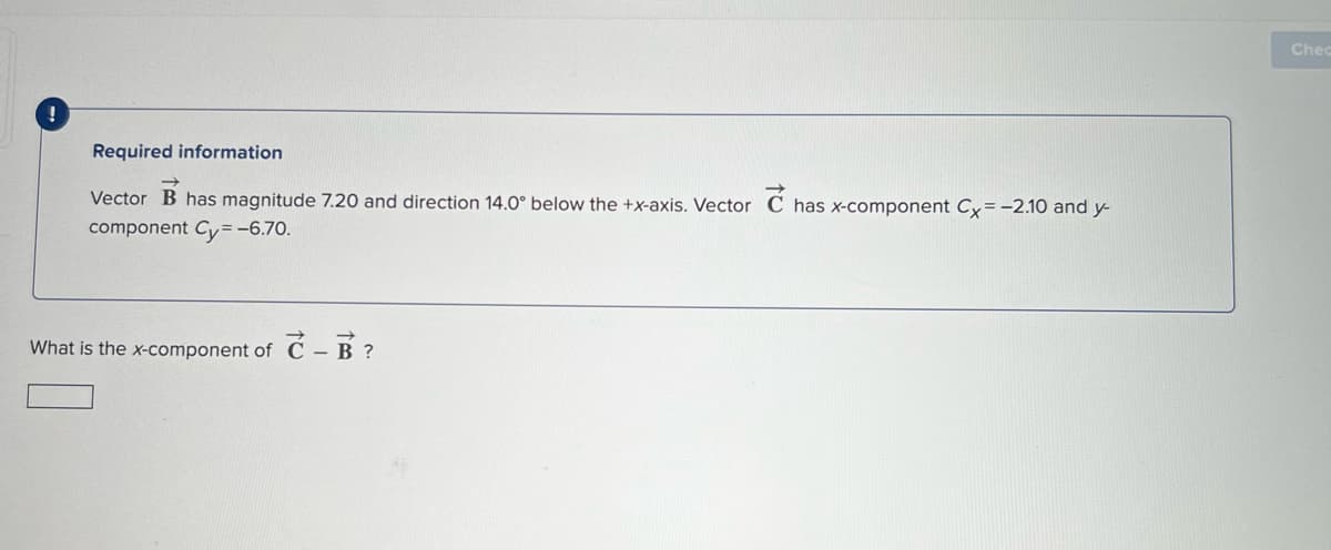 Chec
Required information
Vector B has magnitude 7.20 and direction 14.0° below the +x-axis. Vector C has x-component Cy= -2.10 and y-
component Cy=-6.70.
What is the x-component of C - B ?
