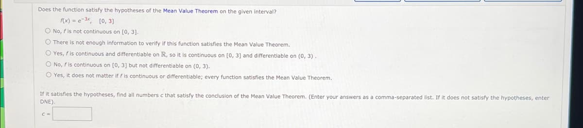 Does the function satisfy the hypotheses of the Mean Value Theorem on the given interval?
f(x) = e-3x, [0, 3]
O No, f is not continuous on [0, 3].
O There is not enough information to verify if this function satisfies the Mean Value Theorem.
O Yes, fis continuous and differentiable on R, so it is continuous on [0, 3] and differentiable on (0, 3).
O No, f is continuous on [0, 3] but not differentiable on (0, 3).
O Yes, it does not matter if f is continuous or differentiable; every function satisfies the Mean Value Theorem.
If it satisfies the hypotheses, find all numbers c that satisfy the conclusion of the Mean Value Theorem. (Enter your answers as a comma-separated list. If it does not satisfy the hypotheses, enter
DNE)

