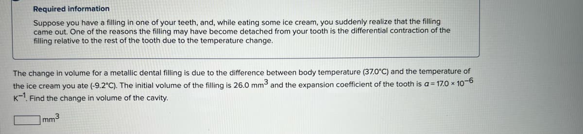 Required information
Suppose you have a filling in one of your teeth, and, while eating some ice cream, you suddenly realize that the filling
came out. One of the reasons the filling may have become detached from your tooth is the differential contraction of the
filling relative to the rest of the tooth due to the temperature change.
The change in volume for a metallic dental filling is due to the difference between body temperature (37.0°C) and the temperature of
the ice cream you ate (-9.2°C). The initial volume of the filling is 26.0 mm3 and the expansion coefficient of the tooth is a = 17.0 x 10-6
K-1. Find the change in volume of the cavity.
mm³