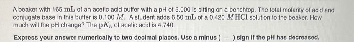 A beaker with 165 mL of an acetic acid buffer with a pH of 5.000 is sitting on a benchtop. The total molarity of acid and
conjugate base in this buffer is 0.100 M. A student adds 6.50 mL of a 0.420 M HCl solution to the beaker. How
much will the pH change? The pKa of acetic acid is 4.740.
Express your answer numerically to two decimal places. Use a minus (
) sign if the pH has decreased.
