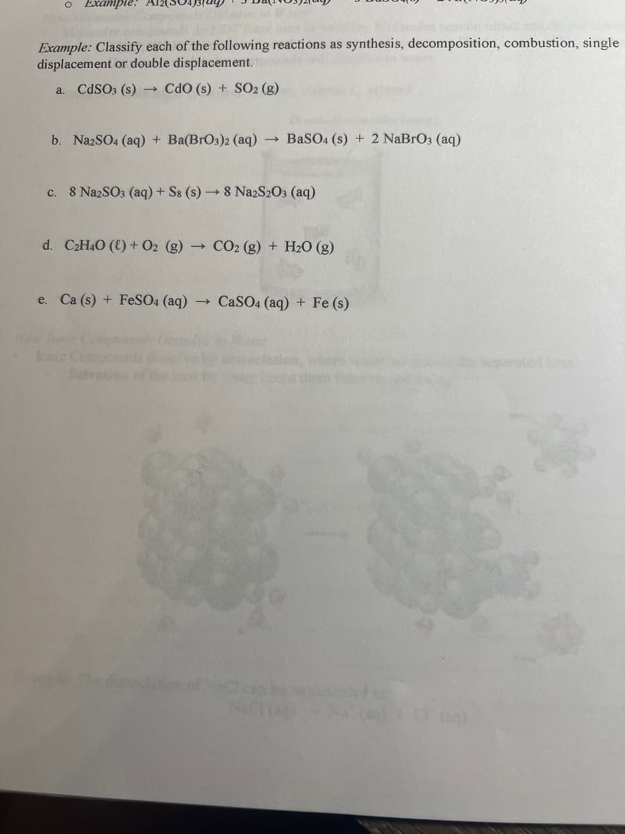 O Example: Al2(
Example: Classify each of the following reactions as synthesis, decomposition, combustion, single
displacement or double displacement.
a. CdSO3 (s) →
Cdo (s) + SO2 (g)
b. Na2SO4 (aq) + Ba(BrO3)2 (aq) BaSO4 (s) + 2 NaBrO3(aq)
c. 8 Na2SO3 (aq) + Ss (s) →→→ 8 Na2S₂O3 (aq)
d. C₂H4O (l) + O2 (g) CO2 (g) + H2O (g)
e. Ca (s) + FeSO4 (aq) → CaSO4 (aq) + Fe (s)
lonic
Solva