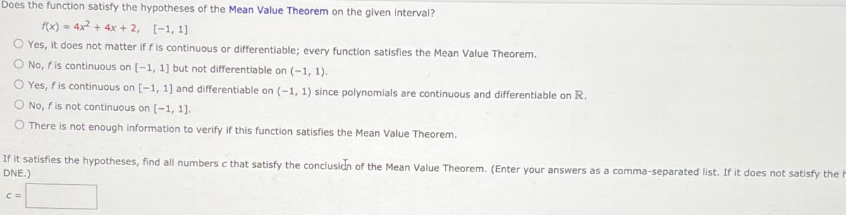 Does the function satisfy the hypotheses of the Mean Value Theorem on the given interval?
f(x) = 4x2 + 4x + 2, [-1, 1]
O Yes, it does not matter if f is continuous or differentiable; every functlon satisfies the Mean Value Theorem.
O No, f is continuous on [-1, 1] but not differentiable on (-1, 1).
O Yes, f is continuous on [-1, 1] and differentiable on (-1, 1) since polynomials are continuous and differentiable on R.
O No, f is not continuous on [-1, 1].
O There is not enough information to verify if this function satisfies the Mean Value Theorem.
If it satisfies the hypotheses, find all numbers c that satisfy the conclusidn of the Mean Value Theorem. (Enter your answers as a comma-separated list. If it does not satisfy the F
DNE.)
C =
