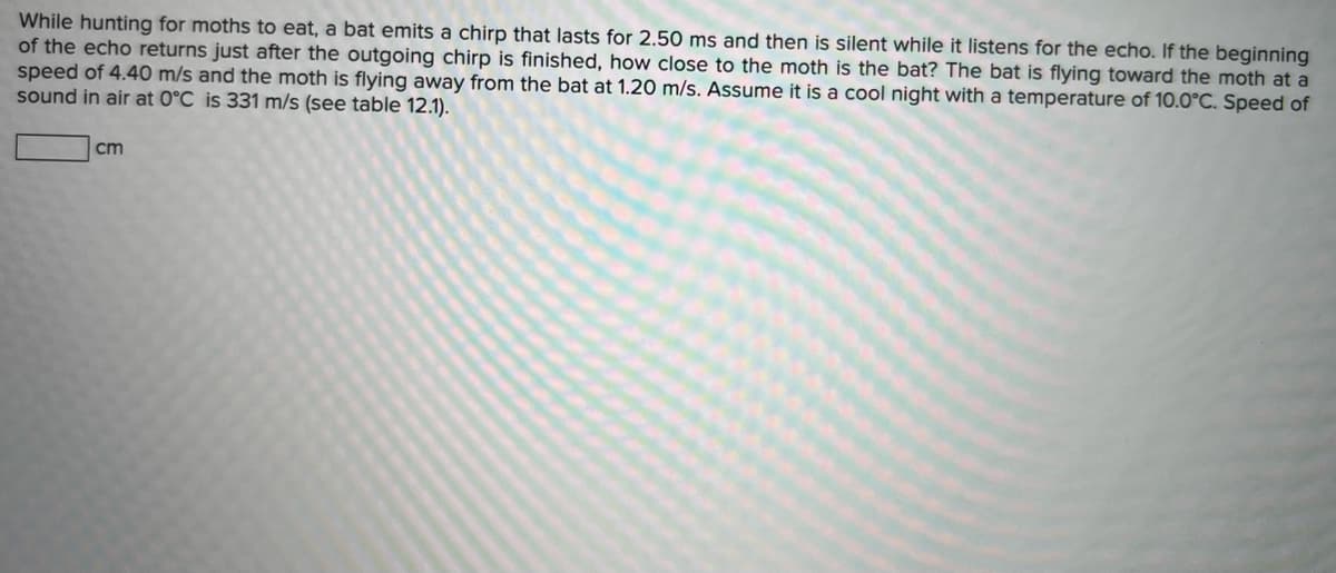 While hunting for moths to eat, a bat emits a chirp that lasts for 2.50 ms and then is silent while it listens for the echo. If the beginning
of the echo returns just after the outgoing chirp is finished, how close to the moth is the bat? The bat is flying toward the moth at a
speed of 4.40 m/s and the moth is flying away from the bat at 1.20 m/s. Assume it is a cool night with a temperature of 10.O°C. Speed of
sound in air at 0°C is 331 m/s (see table 12.1).
cm
