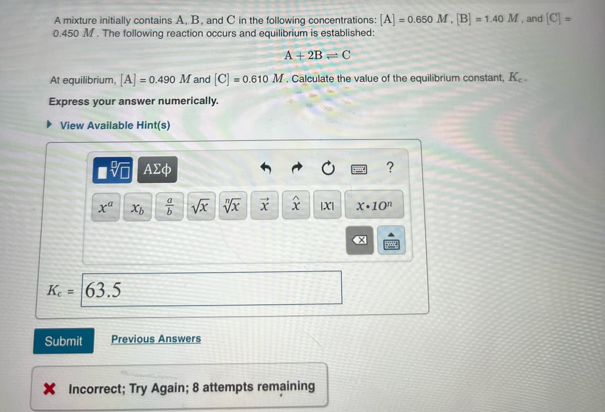 A mixture initially contains A, B, and C in the following concentrations: [A = 0.650 M , B = 1.40 M , and C =
0.450 M. The following reaction occurs and equilibrium is established:
%3D
A + 2B = C
At equilibrium, [A] = 0.490 M and [C = 0.610 M. Calculate the value of the equilibrium constant, Ke.
%3D
Express your answer numerically.
> View Available Hint(s)
?
V Vx
a
xª
Xb
|X|
X•10n
Ke =
63.5
Submit
Previous Answers
X Incorrect; Try Again; 8 attempts remaining
國
